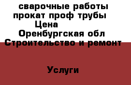 сварочные работы прокат проф трубы › Цена ­ 1 000 - Оренбургская обл. Строительство и ремонт » Услуги   